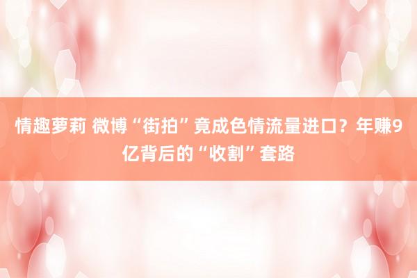 情趣萝莉 微博“街拍”竟成色情流量进口？年赚9亿背后的“收割”套路
