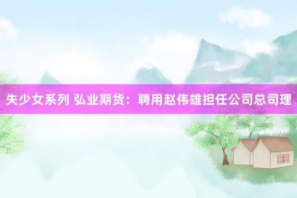 失少女系列 弘业期货：聘用赵伟雄担任公司总司理