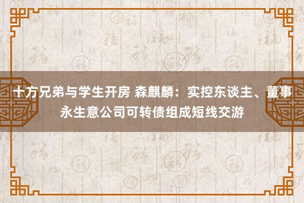 十方兄弟与学生开房 森麒麟：实控东谈主、董事永生意公司可转债组成短线交游