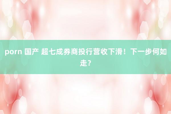 porn 国产 超七成券商投行营收下滑！下一步何如走？