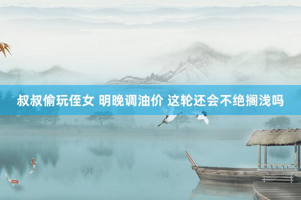叔叔偷玩侄女 明晚调油价 这轮还会不绝搁浅吗