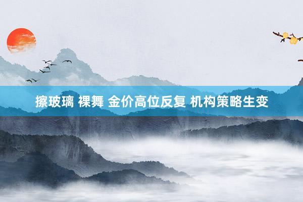 擦玻璃 裸舞 金价高位反复 机构策略生变