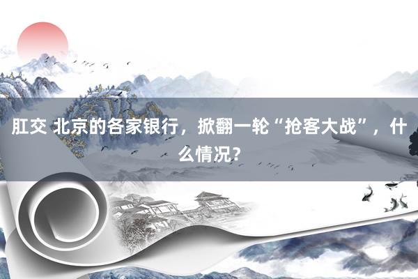 肛交 北京的各家银行，掀翻一轮“抢客大战”，什么情况？