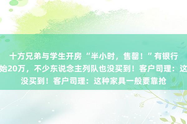 十方兄弟与学生开房 “半小时，售罄！”有银行网点东说念主均开始20万，不少东说念主列队也没买到！客户司理：这种家具一般要靠抢