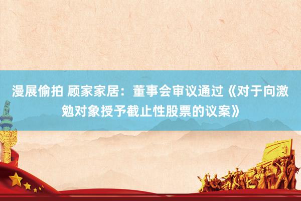 漫展偷拍 顾家家居：董事会审议通过《对于向激勉对象授予截止性股票的议案》