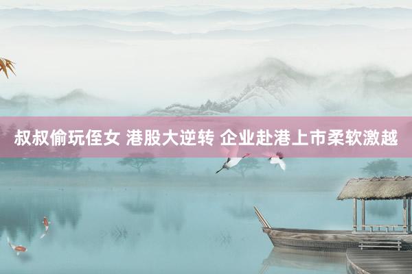 叔叔偷玩侄女 港股大逆转 企业赴港上市柔软激越