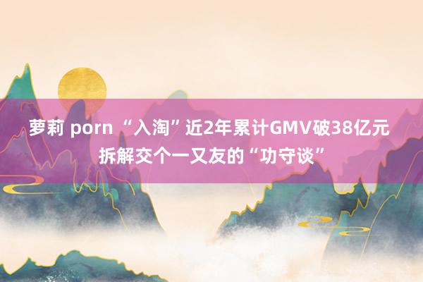萝莉 porn “入淘”近2年累计GMV破38亿元 拆解交个一又友的“功守谈”