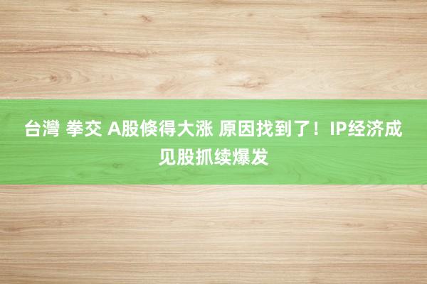台灣 拳交 A股倏得大涨 原因找到了！IP经济成见股抓续爆发