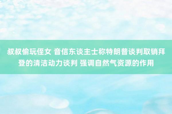 叔叔偷玩侄女 音信东谈主士称特朗普谈判取销拜登的清洁动力谈判 强调自然气资源的作用
