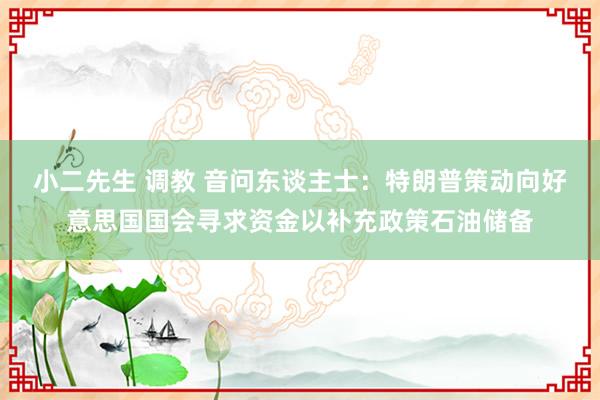 小二先生 调教 音问东谈主士：特朗普策动向好意思国国会寻求资金以补充政策石油储备