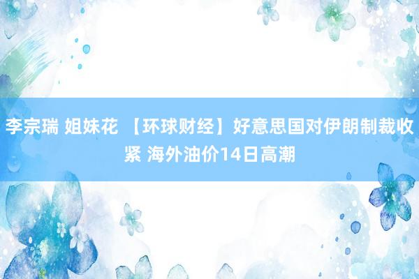 李宗瑞 姐妹花 【环球财经】好意思国对伊朗制裁收紧 海外油价14日高潮