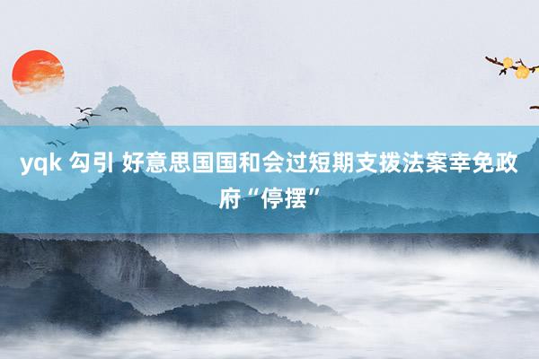 yqk 勾引 好意思国国和会过短期支拨法案幸免政府“停摆”