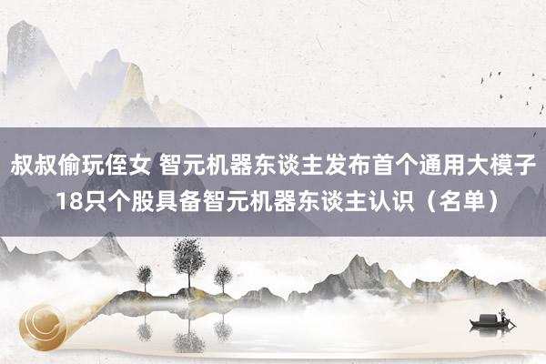 叔叔偷玩侄女 智元机器东谈主发布首个通用大模子 18只个股具备智元机器东谈主认识（名单）