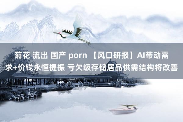 菊花 流出 国产 porn 【风口研报】AI带动需求+价钱永恒提振 亏欠级存储居品供需结构将改善