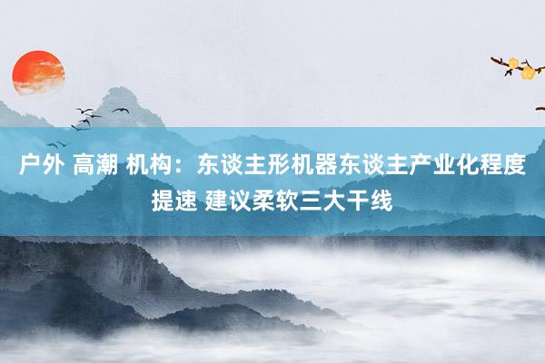 户外 高潮 机构：东谈主形机器东谈主产业化程度提速 建议柔软三大干线
