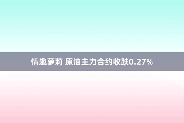 情趣萝莉 原油主力合约收跌0.27%