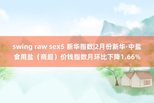 swing raw sex5 新华指数|2月份新华·中盐食用盐（商超）价钱指数月环比下降1.66%