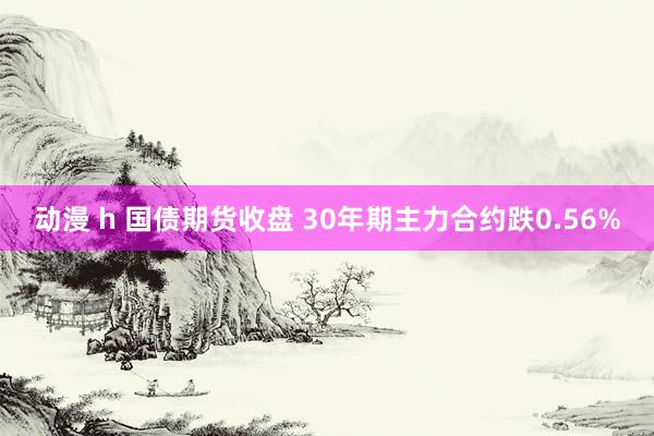 动漫 h 国债期货收盘 30年期主力合约跌0.56%