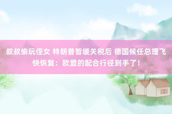 叔叔偷玩侄女 特朗普暂缓关税后 德国候任总理飞快恢复：欧盟的配合行径到手了！