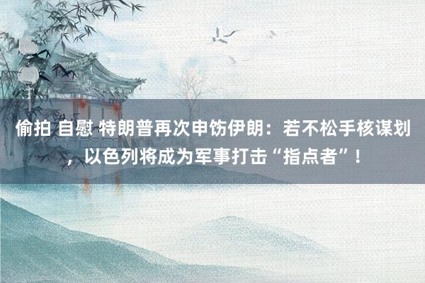 偷拍 自慰 特朗普再次申饬伊朗：若不松手核谋划，以色列将成为军事打击“指点者”！
