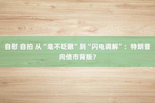 自慰 自拍 从“毫不眨眼”到“闪电调解”：特朗普向债市背叛？