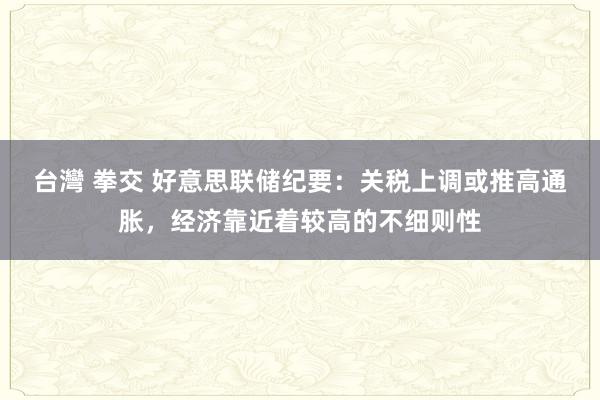 台灣 拳交 好意思联储纪要：关税上调或推高通胀，经济靠近着较高的不细则性