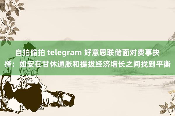 自拍偷拍 telegram 好意思联储面对费事抉择：如安在甘休通胀和提拔经济增长之间找到平衡