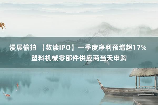 漫展偷拍 【数读IPO】一季度净利预增超17% 塑料机械零部件供应商当天申购