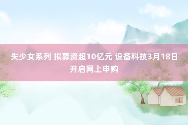 失少女系列 拟募资超10亿元 设备科技3月18日开启网上申购